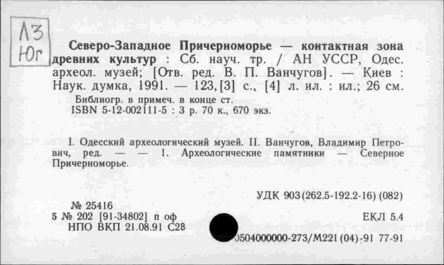 ﻿Аз Юг
Северо-Западное Причерноморье — контактная зона древних культур : Сб. науч. тр. / АН УССР, Одес. археол. музей; [Отв. ред. В. П. Ванчугов]. — Киев : Наук, думка, 1991. — 123, [3] с., [4] л. ил. : ил.; 26 см.
Библиогр. в примеч. в конце ст.
ISBN 5-12-002111-5 : 3 р. 70 к., 670 экз.
I. Одесский археологический музей. II. Ванчугов, Владимир Петрович, ред. — — 1. Археологические памятники — Северное Причерноморье.
Ws 25416
5 Ws 202 [91-34802] п оф НПО ВКП 21.08.91 С28
УДК 903(262.5-192.2-16) (082)
ЕКЛ 5.4
0504000000-273/М221 (04)-91 77-91